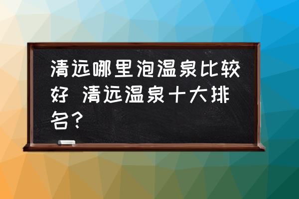 清遠(yuǎn)哪里泡溫泉比較好 清遠(yuǎn)溫泉十大排名？