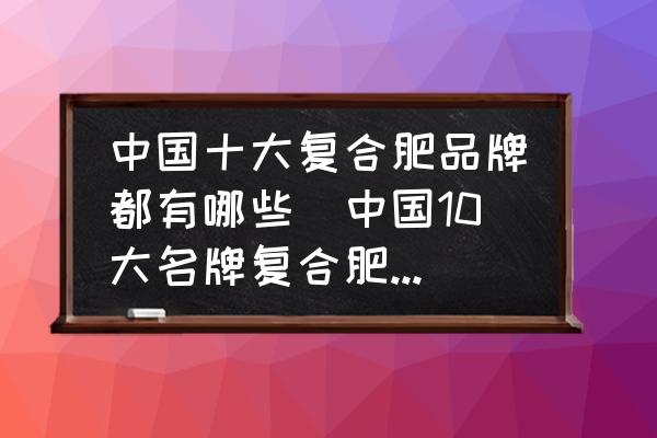 中國(guó)十大復(fù)合肥品牌都有哪些(中國(guó)10大名牌復(fù)合肥都有什么？)