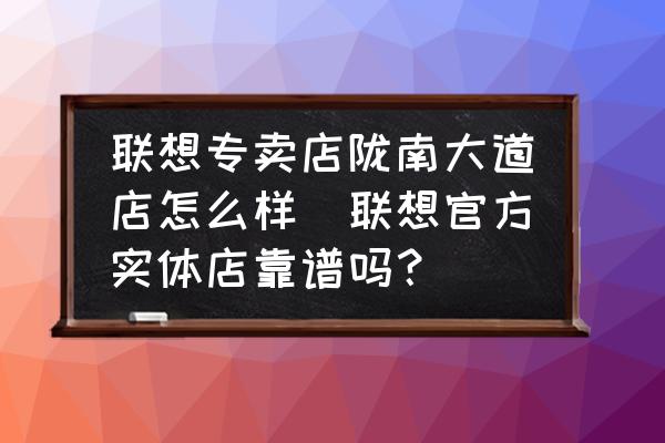 聯(lián)想專賣店隴南大道店怎么樣(聯(lián)想官方實(shí)體店靠譜嗎？)