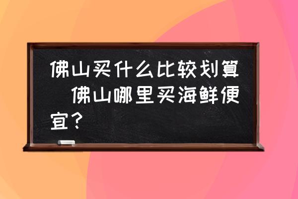 佛山買什么比較劃算(佛山哪里買海鮮便宜？)