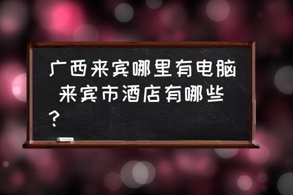 廣西來賓哪里有電腦 來賓市酒店有哪些？