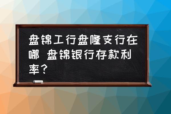 盤錦工行盤隆支行在哪 盤錦銀行存款利率？