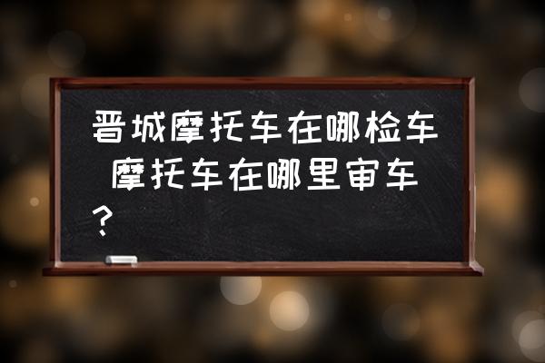 晉城摩托車在哪檢車 摩托車在哪里審車？