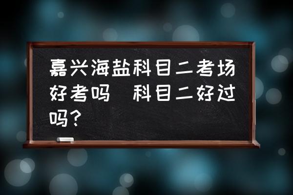 嘉興海鹽科目二考場(chǎng)好考嗎(科目二好過(guò)嗎？)
