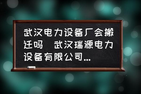 武漢電力設備廠會搬遷嗎(武漢瑞源電力設備有限公司介紹？)