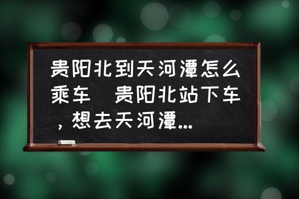 貴陽北到天河潭怎么乘車(貴陽北站下車，想去天河潭游玩請問如何坐車？)
