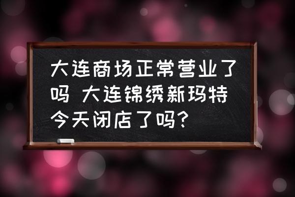 大連商場(chǎng)正常營業(yè)了嗎 大連錦繡新瑪特今天閉店了嗎？