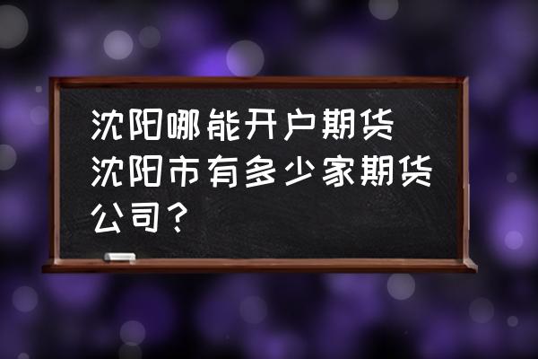 沈陽哪能開戶期貨(沈陽市有多少家期貨公司？)