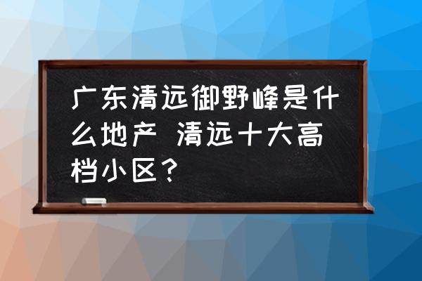 廣東清遠(yuǎn)御野峰是什么地產(chǎn) 清遠(yuǎn)十大高檔小區(qū)？