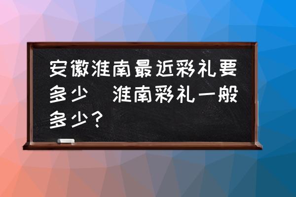 安徽淮南最近彩禮要多少(淮南彩禮一般多少？)