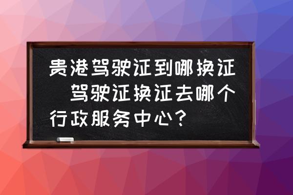 貴港駕駛證到哪換證(駕駛證換證去哪個(gè)行政服務(wù)中心？)