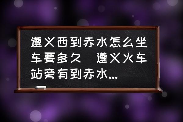 遵義西到赤水怎么坐車(chē)要多久(遵義火車(chē)站旁有到赤水的長(zhǎng)途汽車(chē)站嗎？)