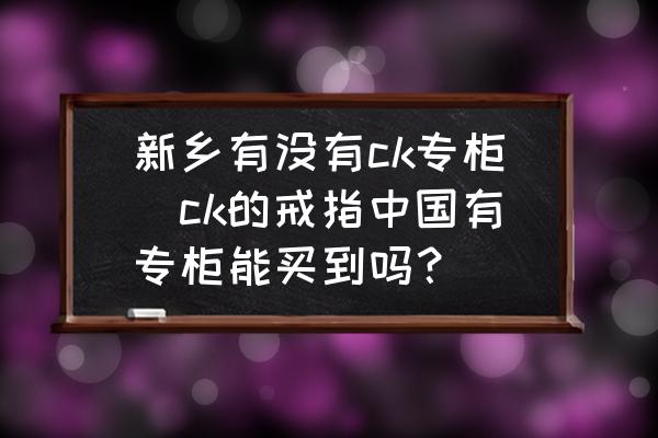 新鄉(xiāng)有沒有ck專柜(ck的戒指中國有專柜能買到嗎？)