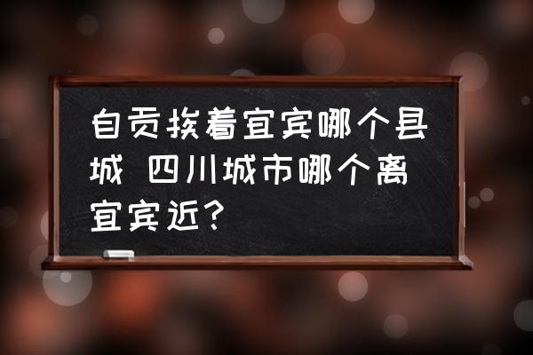 自貢挨著宜賓哪個縣城 四川城市哪個離宜賓近？