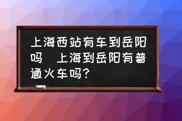 上海西站有車到岳陽嗎(上海到岳陽有普通火車嗎？)