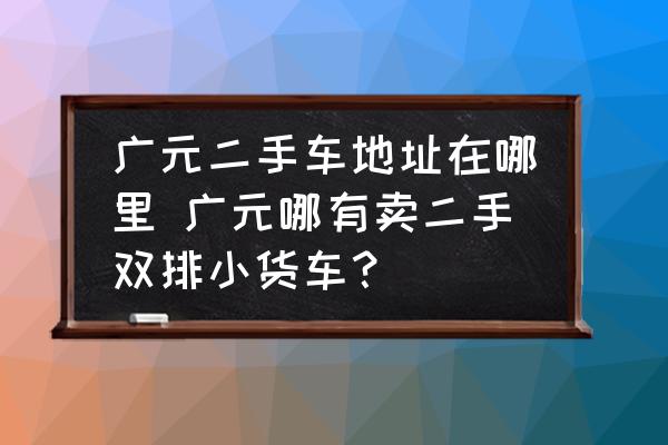 廣元二手車(chē)地址在哪里 廣元哪有賣(mài)二手雙排小貨車(chē)？