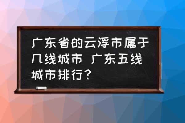 廣東省的云浮市屬于幾線(xiàn)城市 廣東五線(xiàn)城市排行？