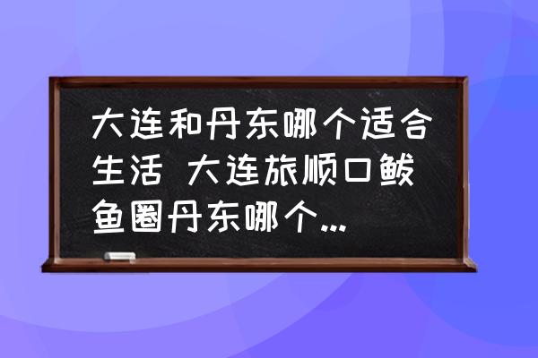 大連和丹東哪個(gè)適合生活 大連旅順口鲅魚(yú)圈丹東哪個(gè)環(huán)境好宜居？