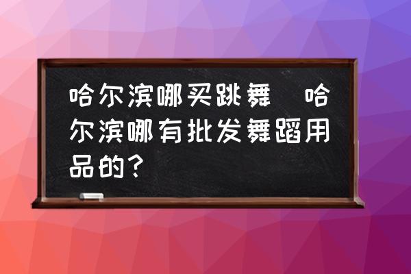 哈爾濱哪買(mǎi)跳舞(哈爾濱哪有批發(fā)舞蹈用品的？)