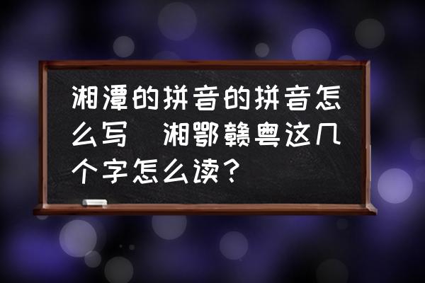 湘潭的拼音的拼音怎么寫(xiě)(湘鄂贛粵這幾個(gè)字怎么讀？)