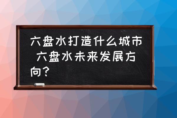 六盤水打造什么城市 六盤水未來發(fā)展方向？