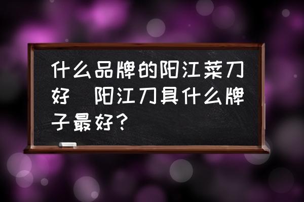 什么品牌的陽江菜刀好(陽江刀具什么牌子最好？)