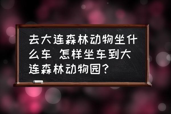 去大連森林動物坐什么車 怎樣坐車到大連森林動物園？
