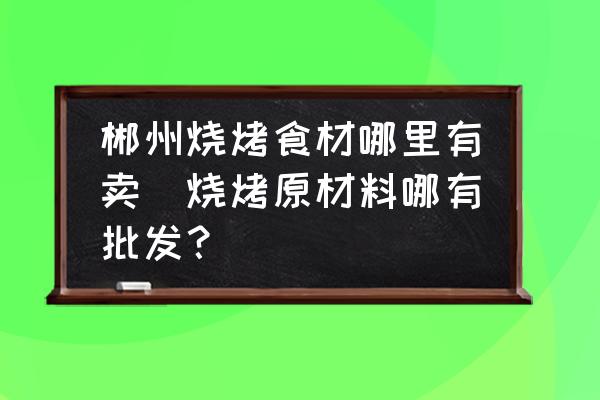 郴州燒烤食材哪里有賣(燒烤原材料哪有批發(fā)？)