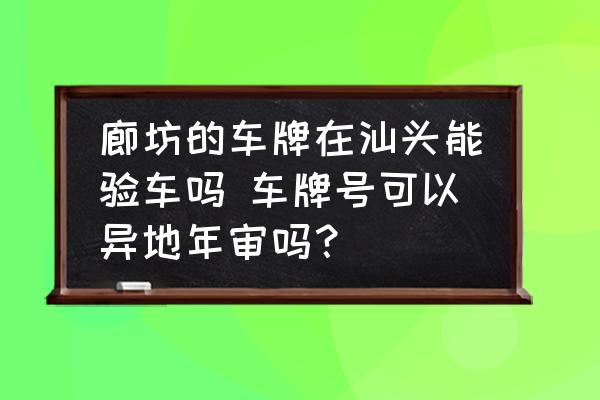 廊坊的車(chē)牌在汕頭能驗(yàn)車(chē)嗎 車(chē)牌號(hào)可以異地年審嗎？