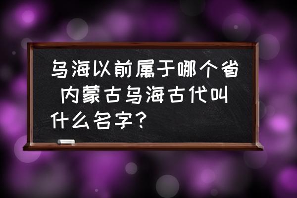 烏海以前屬于哪個省 內(nèi)蒙古烏海古代叫什么名字？