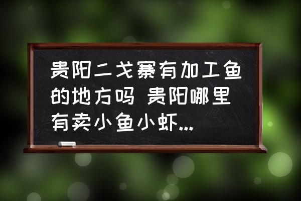 貴陽二戈寨有加工魚的地方嗎 貴陽哪里有賣小魚小蝦的謝謝？
