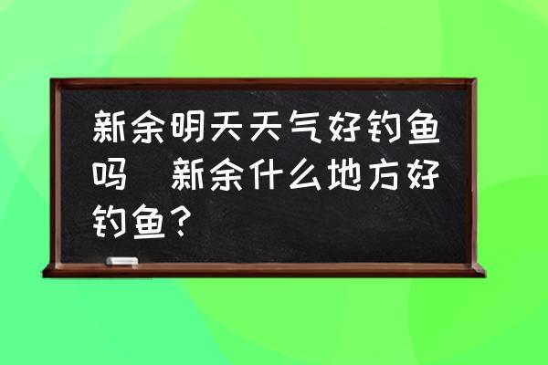 新余明天天氣好釣魚嗎(新余什么地方好釣魚？)