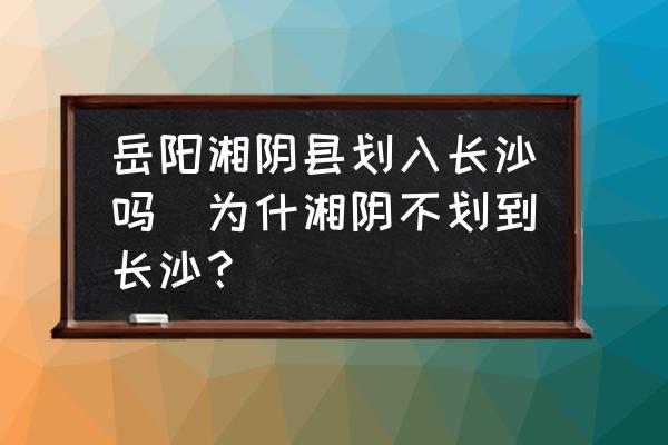 岳陽湘陰縣劃入長沙嗎(為什湘陰不劃到長沙？)