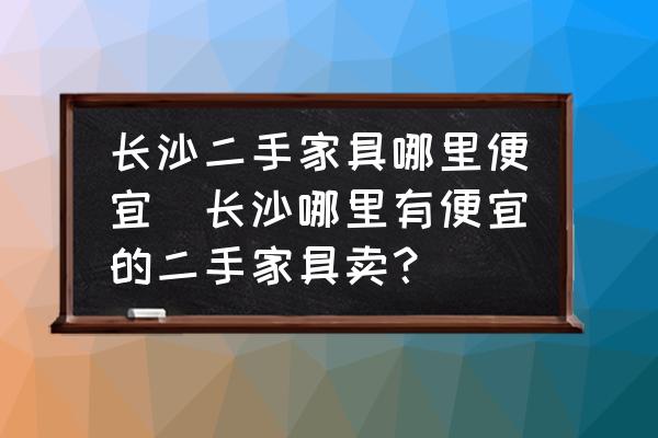長沙二手家具哪里便宜(長沙哪里有便宜的二手家具賣？)