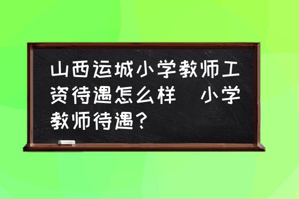 山西運(yùn)城小學(xué)教師工資待遇怎么樣(小學(xué)教師待遇？)