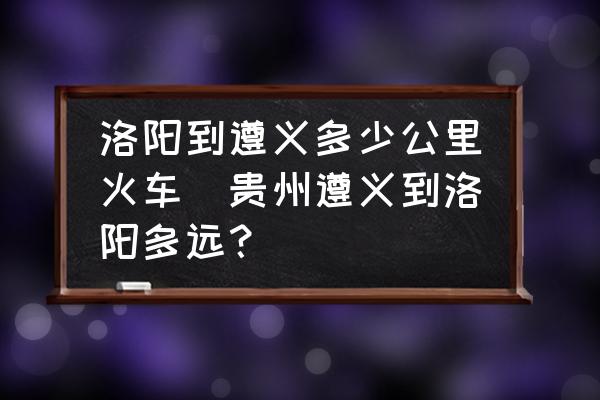 洛陽(yáng)到遵義多少公里火車(貴州遵義到洛陽(yáng)多遠(yuǎn)？)