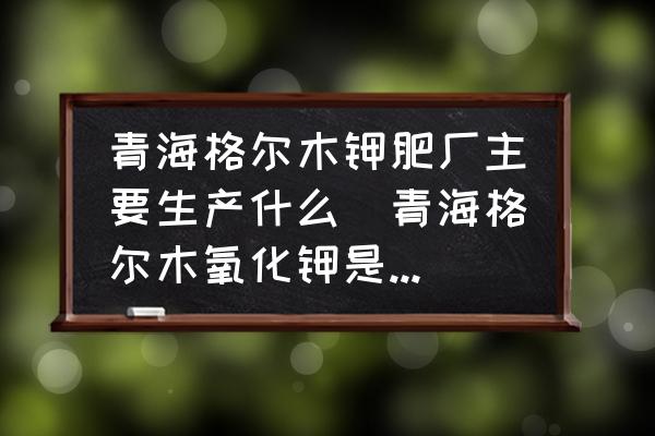 青海格爾木鉀肥廠主要生產(chǎn)什么(青海格爾木氧化鉀是鉀肥嗎？)