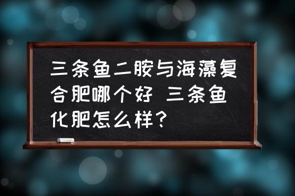 三條魚二胺與海藻復(fù)合肥哪個(gè)好 三條魚化肥怎么樣？