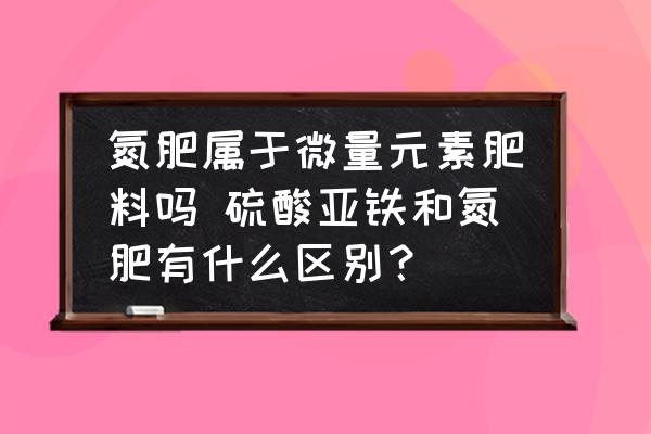 氮肥屬于微量元素肥料嗎 硫酸亞鐵和氮肥有什么區(qū)別？