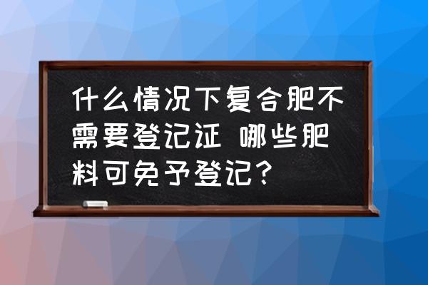 什么情況下復(fù)合肥不需要登記證 哪些肥料可免予登記？