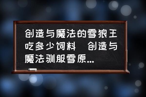 創(chuàng)造與魔法的雪狼王吃多少飼料(創(chuàng)造與魔法馴服雪原狼吃多少？)