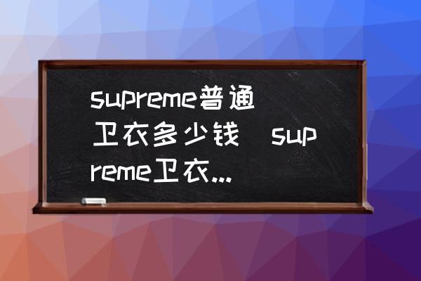 supreme普通衛(wèi)衣多少錢(supreme衛(wèi)衣真假區(qū)別？)