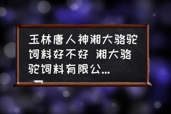 玉林唐人神湘大駱駝飼料好不好 湘大駱駝飼料有限公司怎么樣？