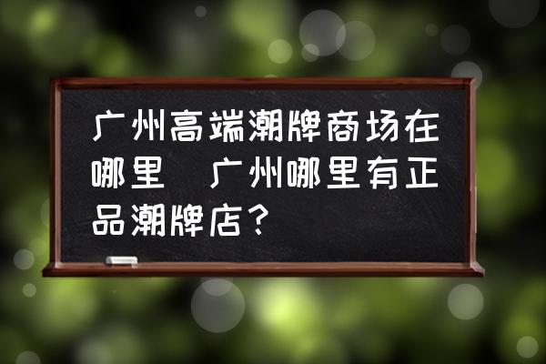 廣州高端潮牌商場在哪里(廣州哪里有正品潮牌店？)