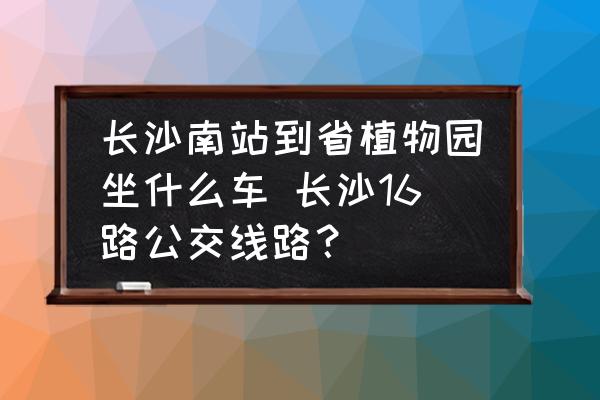 長沙南站到省植物園坐什么車 長沙16路公交線路？
