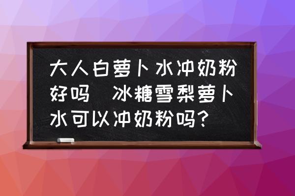 大人白蘿卜水沖奶粉好嗎(冰糖雪梨蘿卜水可以沖奶粉嗎？)