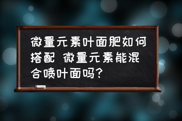 微量元素葉面肥如何搭配 微量元素能混合噴葉面嗎？