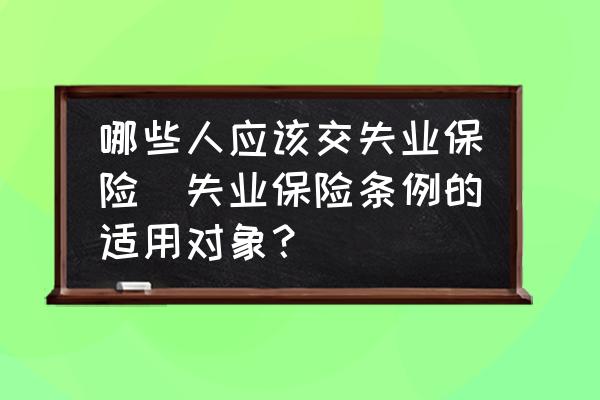 哪些人應(yīng)該交失業(yè)保險(xiǎn)(失業(yè)保險(xiǎn)條例的適用對(duì)象？)