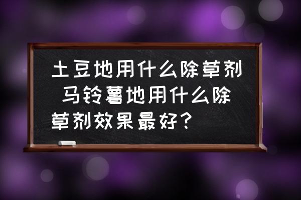 土豆地用什么除草劑 馬鈴薯地用什么除草劑效果最好？