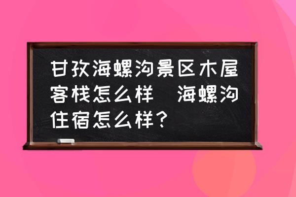甘孜海螺溝景區(qū)木屋客棧怎么樣(海螺溝住宿怎么樣？)